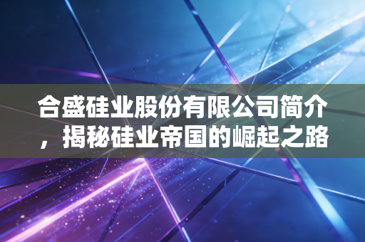 合盛硅业股份有限公司简介,揭秘硅业帝国的崛起之路与未来迷局