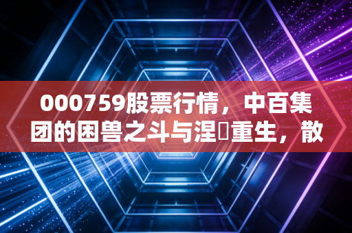 000759股票行情，中百集团的困兽之斗与涅槃重生，散户该走还是留？