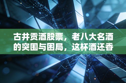 古井贡酒股票，老八大名酒的突围与困局，这杯酒还香不香？