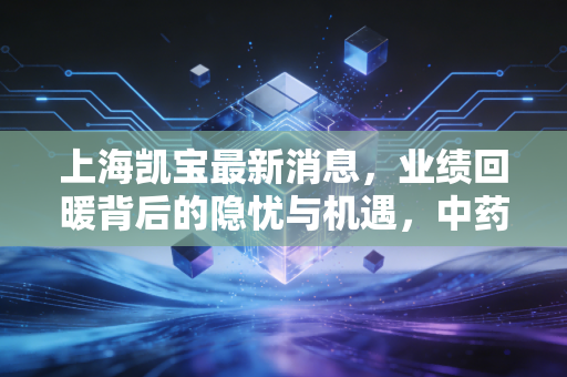 上海凯宝最新消息，业绩回暖背后的隐忧与机遇，中药老将的突围战值得期待吗？