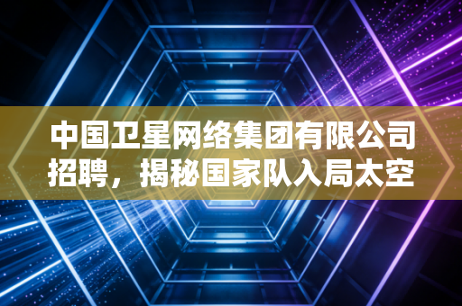 中国卫星网络集团有限公司招聘,揭秘国家队入局太空互联网背后的宏大棋局与职场新机遇