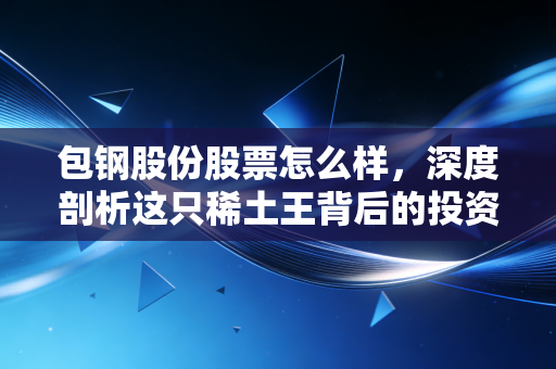 包钢股份股票怎么样,深度剖析这只稀土王背后的投资逻辑与实战思考