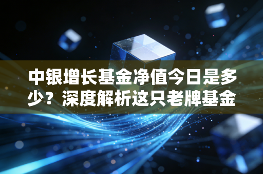 中银增长基金净值今日是多少？深度解析这只老牌基金的脾气与未来投资逻辑