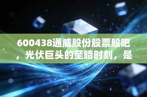 600438通威股份股票股吧，光伏巨头的至暗时刻，是抄底良机还是深坑前奏？