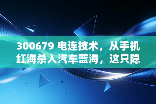 300679 电连技术,从手机红海杀入汽车蓝海,这只隐形冠军还能上车吗?