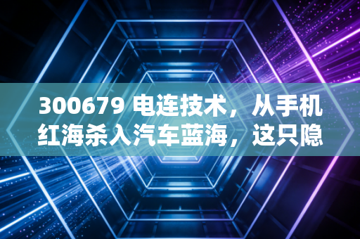 300679 电连技术,从手机红海杀入汽车蓝海,这只隐形冠军还能上车吗?