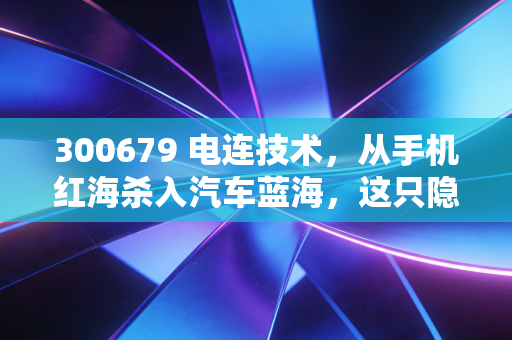 300679 电连技术，从手机红海杀入汽车蓝海，这只隐形冠军还能上车吗？