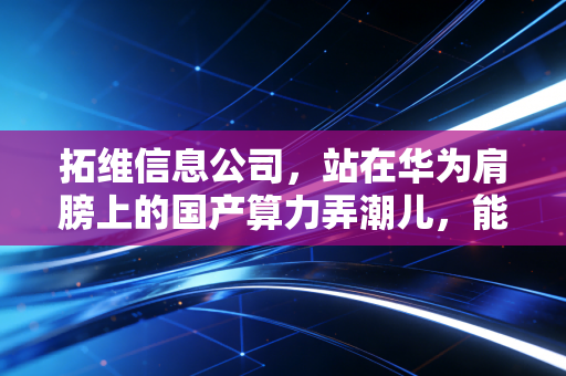 拓维信息公司，站在华为肩膀上的国产算力弄潮儿，能否在AI时代弯道超车？