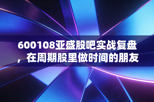 600108亚盛股吧实战复盘，在周期股里做时间的朋友，还是做博弈的炮灰？