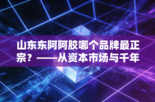 山东东阿阿胶哪个品牌最正宗？——从资本市场与千年传承的深度剖析