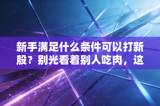 新手满足什么条件可以打新股？别光看着别人吃肉，这份保姆级攻略请收好