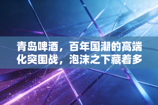 青岛啤酒，百年国潮的高端化突围战，泡沫之下藏着多少焦虑？