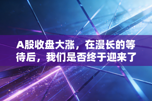 A股收盘大涨，在漫长的等待后，我们是否终于迎来了信心牛的曙光？