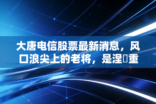 大唐电信股票最新消息，风口浪尖上的老将，是涅槃重生还是昙花一现？