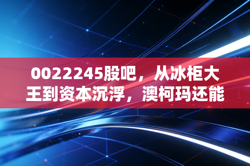 0022245股吧，从冰柜大王到资本沉浮，澳柯玛还能撑起散户的春天吗？
