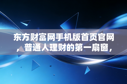 东方财富网手机版首页官网，普通人理财的第一扇窗，也是情绪的放大镜