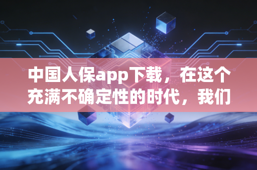 中国人保app下载，在这个充满不确定性的时代，我们该如何通过指尖构建安全护城河？