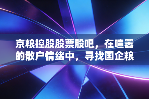 京粮控股股票股吧，在喧嚣的散户情绪中，寻找国企粮油资产的真正价值锚点
