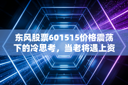 东风股票601515价格震荡下的冷思考,当老将遇上资本寒冬,我们该如何抉择?