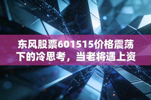 东风股票601515价格震荡下的冷思考，当老将遇上资本寒冬，我们该如何抉择？