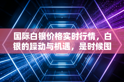 国际白银价格实时行情，白银的躁动与机遇，是时候囤积这抹亮色了吗？