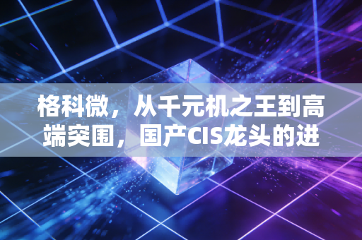 格科微,从千元机之王到高端突围,国产CIS龙头的进击与困局