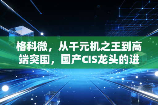 格科微,从千元机之王到高端突围,国产CIS龙头的进击与困局