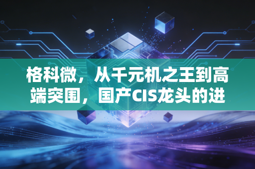 格科微，从千元机之王到高端突围，国产CIS龙头的进击与困局