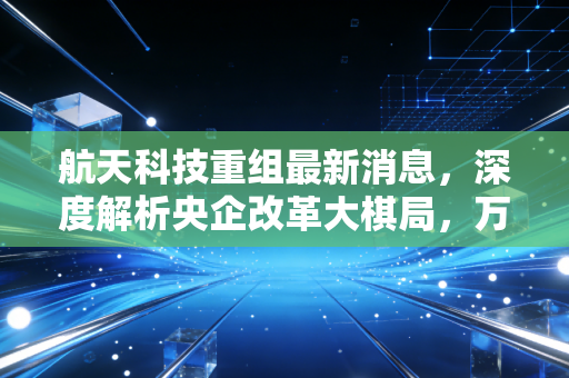 航天科技重组最新消息，深度解析央企改革大棋局，万亿商业航天如何影响你的钱包？