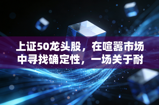 上证50龙头股,在喧嚣市场中寻找确定性,一场关于耐心与复利的修行