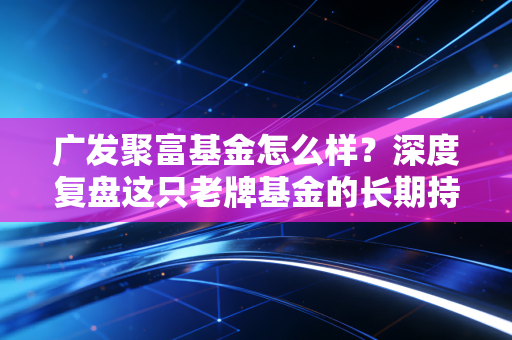 广发聚富基金怎么样？深度复盘这只老牌基金的长期持有体验