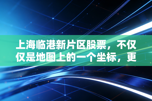 上海临港新片区股票，不仅仅是地图上的一个坐标，更是未来十年的财富重估