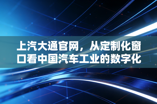 上汽大通官网，从定制化窗口看中国汽车工业的数字化突围与金融价值重塑