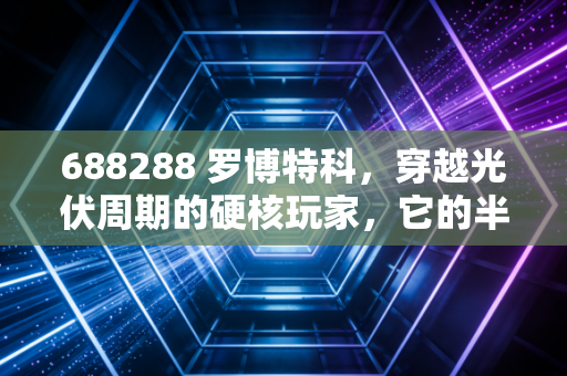 688288 罗博特科，穿越光伏周期的硬核玩家，它的半导体梦还能走多远？