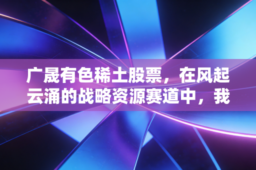 广晟有色稀土股票，在风起云涌的战略资源赛道中，我们该如何握住这把工业维生素？