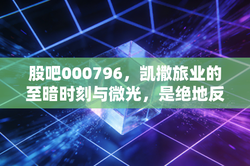 股吧000796,凯撒旅业的至暗时刻与微光,是绝地反击还是最后的挣扎?