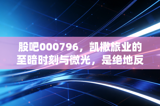 股吧000796,凯撒旅业的至暗时刻与微光,是绝地反击还是最后的挣扎?
