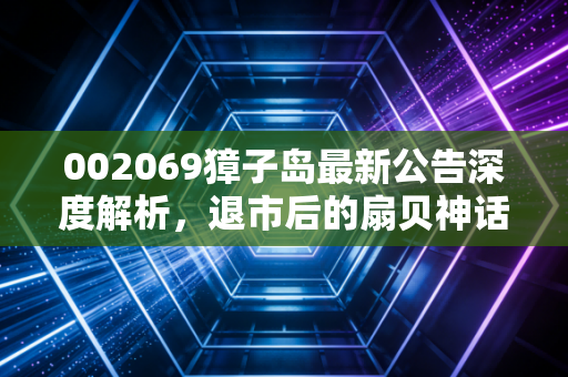 002069獐子岛最新公告深度解析，退市后的扇贝神话还能讲多久？