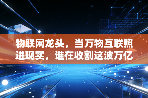 物联网龙头，当万物互联照进现实，谁在收割这波万亿红利？