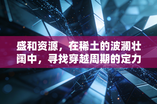 盛和资源,在稀土的波澜壮阔中,寻找穿越周期的定力与野心