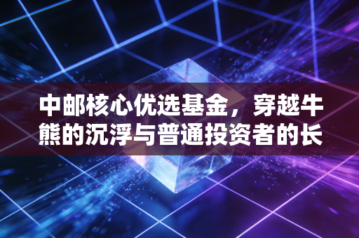 中邮核心优选基金,穿越牛熊的沉浮与普通投资者的长情考验