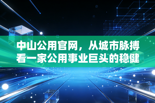 中山公用官网,从城市脉搏看一家公用事业巨头的稳健与野心