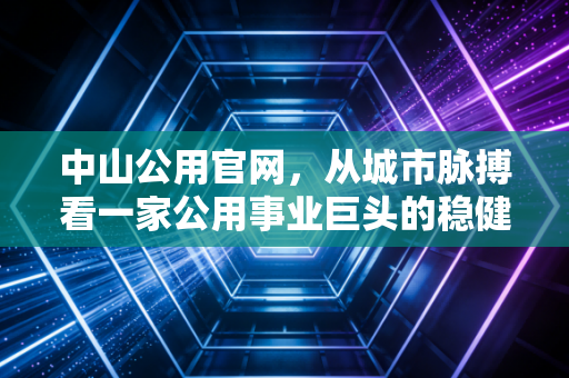 中山公用官网，从城市脉搏看一家公用事业巨头的稳健与野心