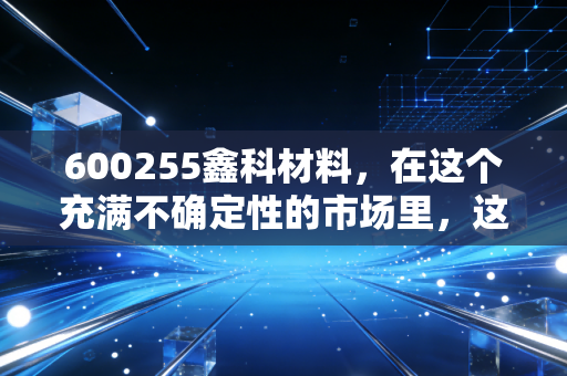 600255鑫科材料,在这个充满不确定性的市场里,这只铜气十足的股票到底藏着什么机会?