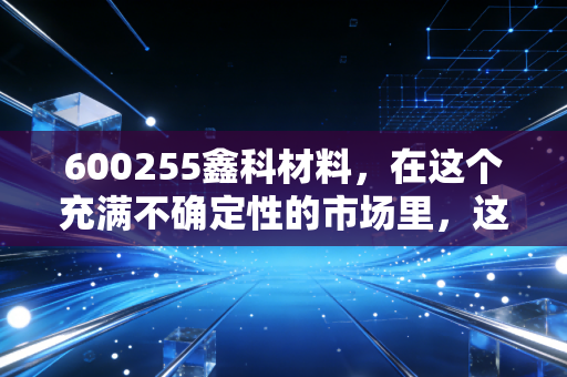 600255鑫科材料,在这个充满不确定性的市场里,这只铜气十足的股票到底藏着什么机会?