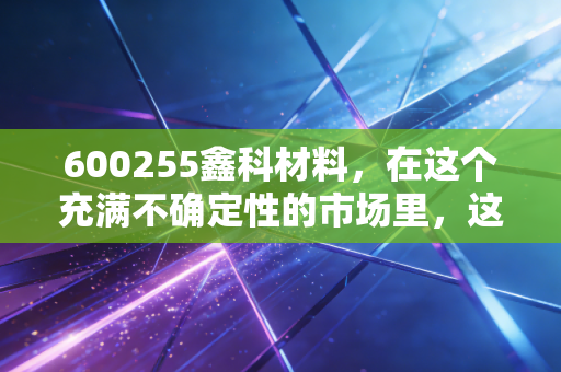 600255鑫科材料，在这个充满不确定性的市场里，这只铜气十足的股票到底藏着什么机会？