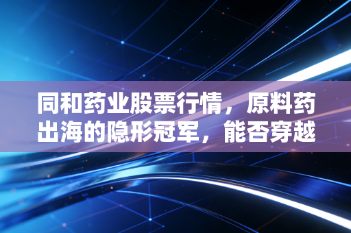 同和药业股票行情,原料药出海的隐形冠军,能否穿越周期迷雾?