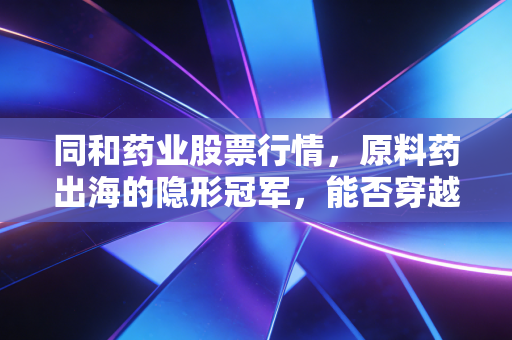 同和药业股票行情，原料药出海的隐形冠军，能否穿越周期迷雾？