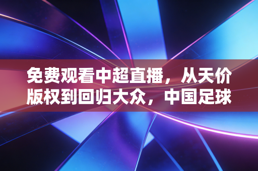 免费观看中超直播，从天价版权到回归大众，中国足球经济的泡沫与重生