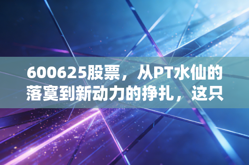 600625股票,从PT水仙的落寞到新动力的挣扎,这只股票到底藏着什么玄机?